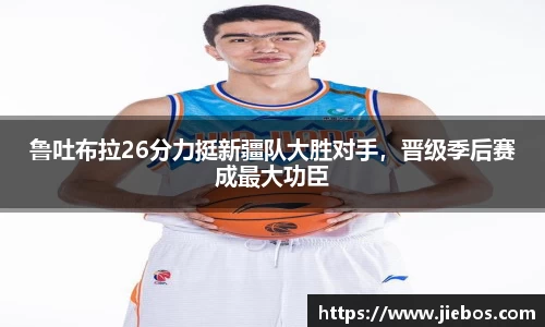 鲁吐布拉26分力挺新疆队大胜对手，晋级季后赛成最大功臣