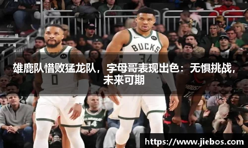 雄鹿队惜败猛龙队，字母哥表现出色：无惧挑战，未来可期