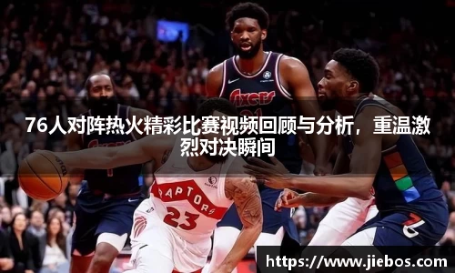 76人对阵热火精彩比赛视频回顾与分析，重温激烈对决瞬间