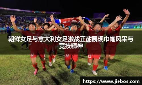 朝鲜女足与意大利女足激战正酣展现巾帼风采与竞技精神