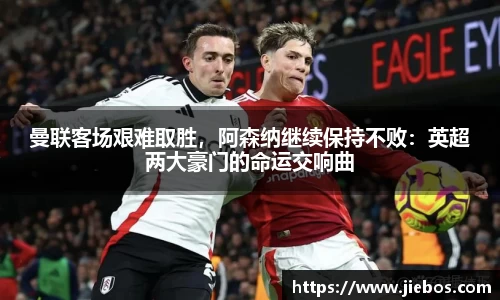 曼联客场艰难取胜，阿森纳继续保持不败：英超两大豪门的命运交响曲